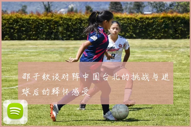 邵子钦谈对阵中国台北的挑战与进球后的释怀感受