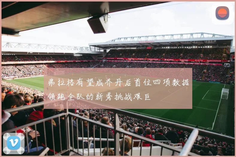 弗拉格有望成乔丹后首位四项数据领跑全队的新秀挑战艰巨