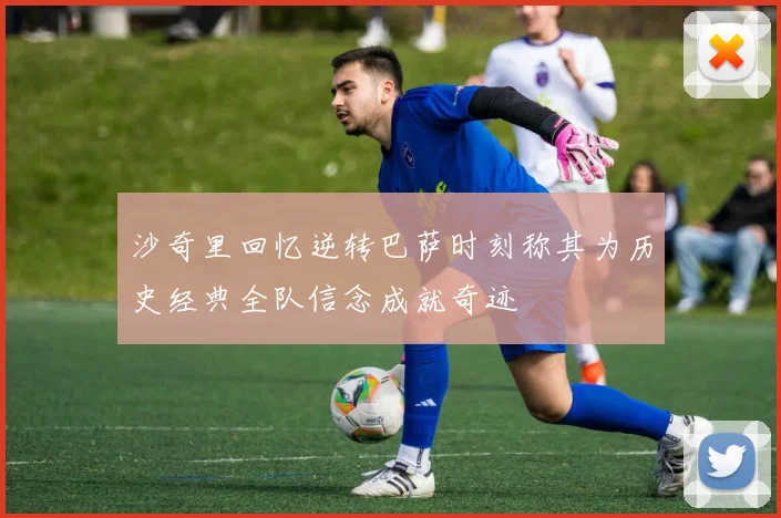 沙奇里回忆逆转巴萨时刻称其为历史经典全队信念成就奇迹