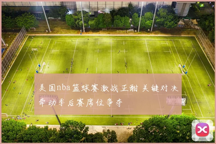 美国nba篮球赛激战正酣 关键对决牵动季后赛席位争夺