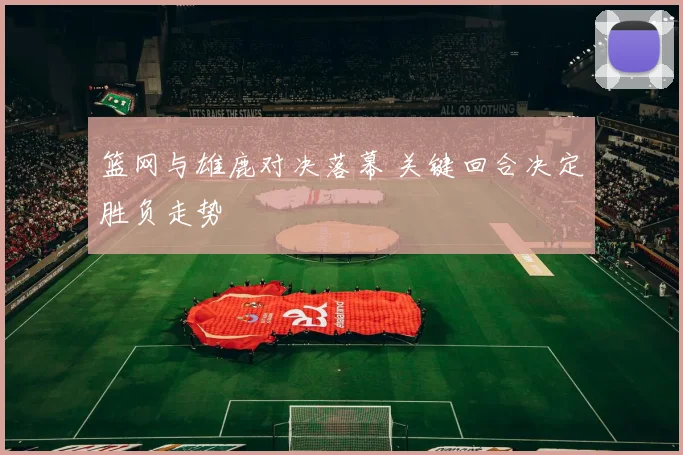 篮网与雄鹿对决落幕 关键回合决定胜负走势
