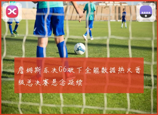 詹姆斯东决G6砍下全能数据热火晋级总决赛悬念延续