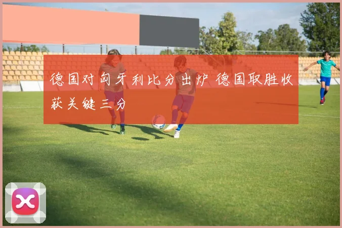 德国对匈牙利比分出炉 德国取胜收获关键三分