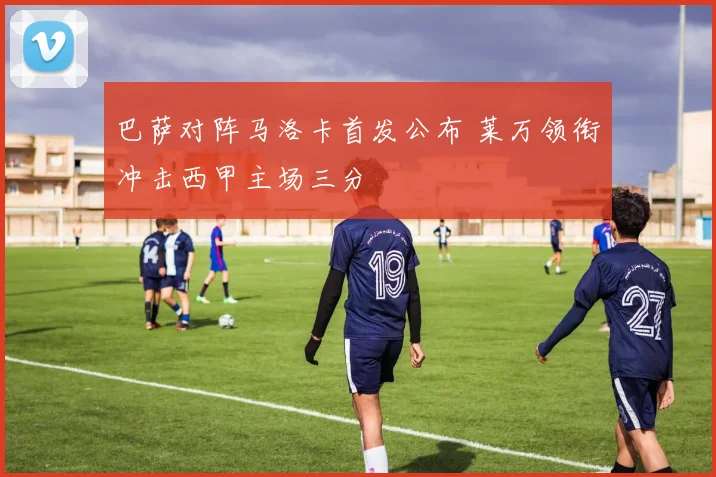 巴萨对阵马洛卡首发公布 莱万领衔冲击西甲主场三分