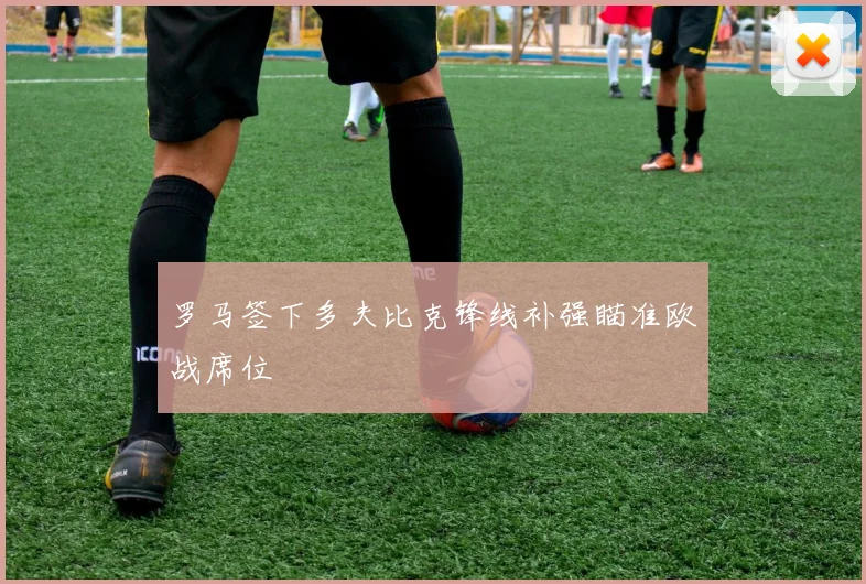 罗马签下多夫比克锋线补强瞄准欧战席位