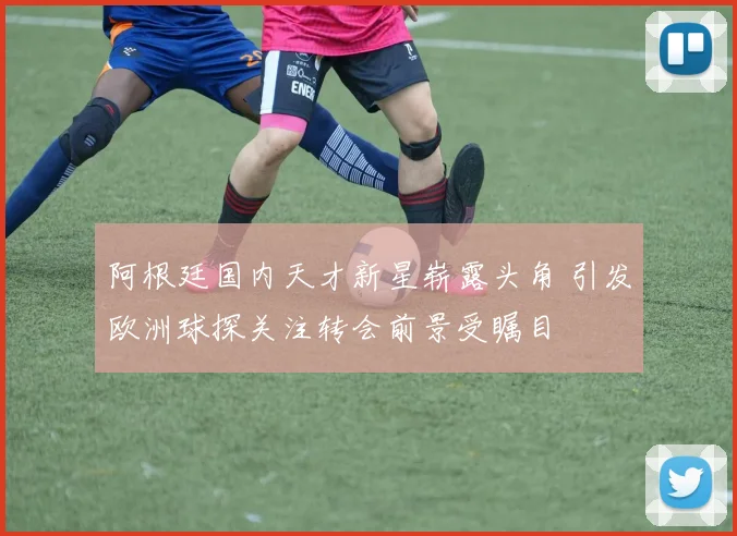 阿根廷国内天才新星崭露头角 引发欧洲球探关注转会前景受瞩目