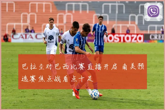 巴拉圭对巴西比赛直播开启 南美预选赛焦点战看点十足
