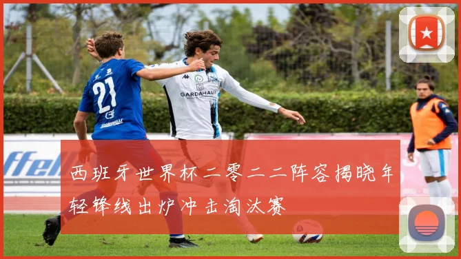 西班牙世界杯二零二二阵容揭晓年轻锋线出炉冲击淘汰赛