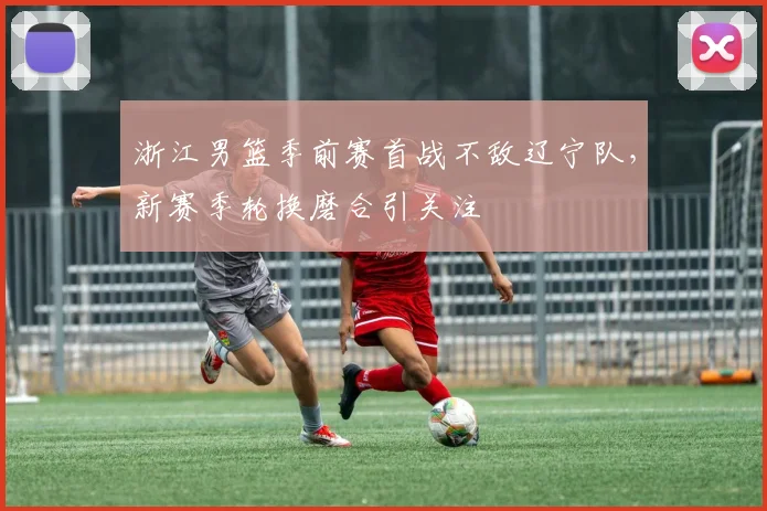 浙江男篮季前赛首战不敌辽宁队，新赛季轮换磨合引关注