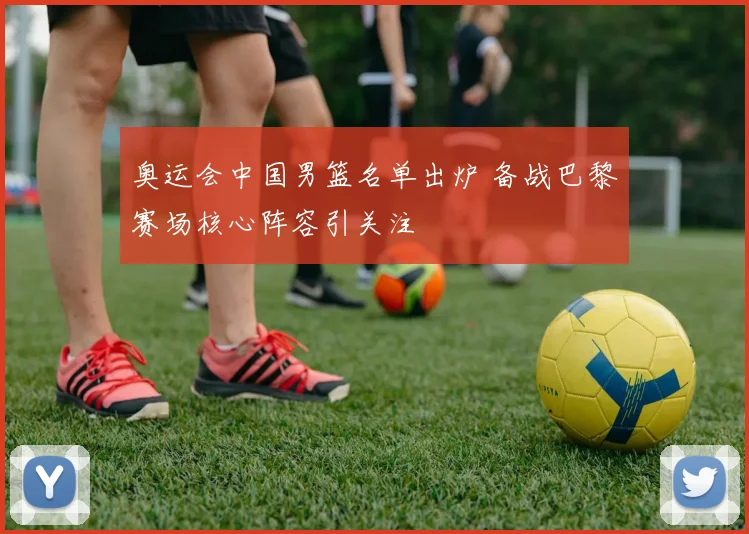 奥运会中国男篮名单出炉 备战巴黎赛场核心阵容引关注