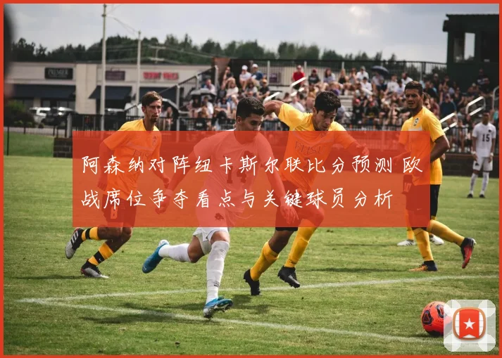 阿森纳对阵纽卡斯尔联比分预测 欧战席位争夺看点与关键球员分析