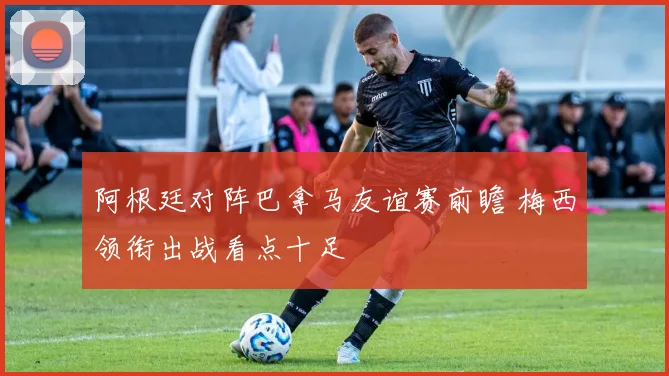 阿根廷对阵巴拿马友谊赛前瞻 梅西领衔出战看点十足