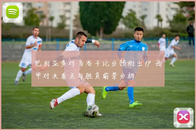 巴利亚多对马洛卡比分预测出炉 西甲对决看点与胜负前景分析