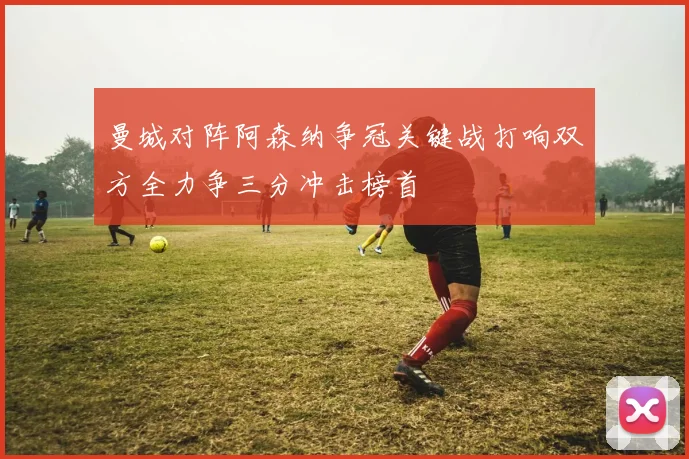 曼城对阵阿森纳争冠关键战打响双方全力争三分冲击榜首