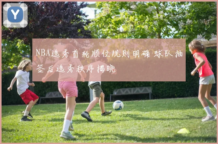 NBA选秀首轮顺位规则明确 球队抽签后选秀秩序揭晓