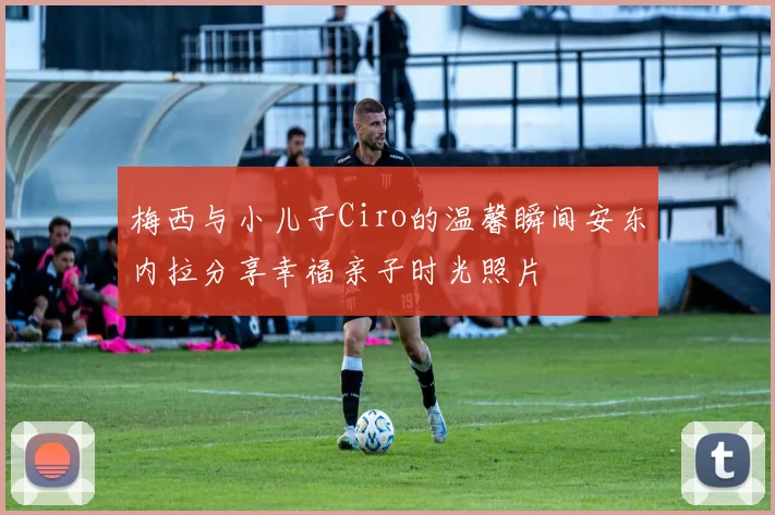 梅西与小儿子Ciro的温馨瞬间安东内拉分享幸福亲子时光照片