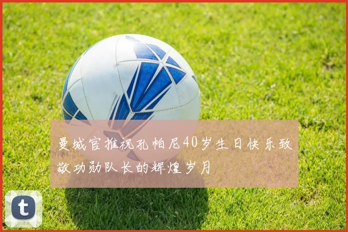 曼城官推祝孔帕尼40岁生日快乐致敬功勋队长的辉煌岁月