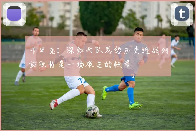 卡里克：深知两队恩怨历史迎战利兹联将是一场艰苦的较量
