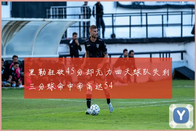 里勒狂砍45分却无力回天球队失利三分球命中率高达54