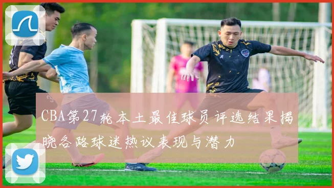 CBA第27轮本土最佳球员评选结果揭晓各路球迷热议表现与潜力