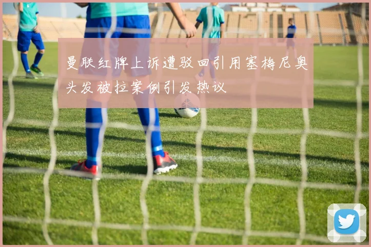 曼联红牌上诉遭驳回引用塞梅尼奥头发被拉案例引发热议