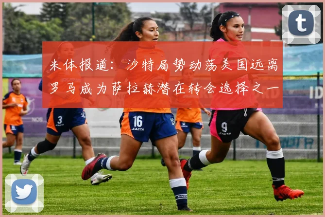 米体报道：沙特局势动荡美国远离罗马成为萨拉赫潜在转会选择之一