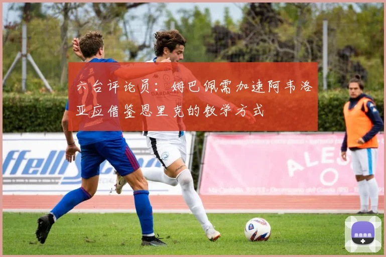 六台评论员：姆巴佩需加速阿韦洛亚应借鉴恩里克的教学方式