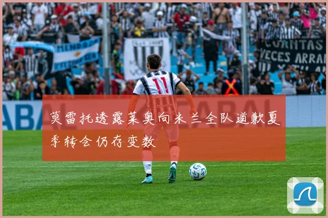 莫雷托透露莱奥向米兰全队道歉夏季转会仍存变数
