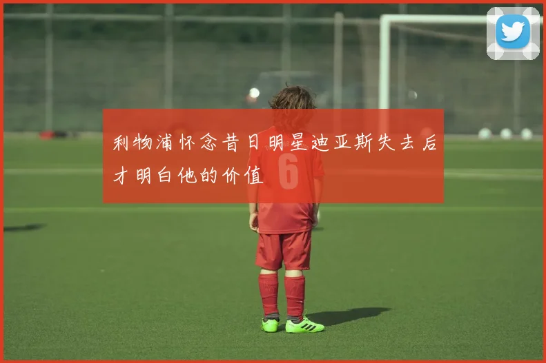 利物浦怀念昔日明星迪亚斯失去后才明白他的价值